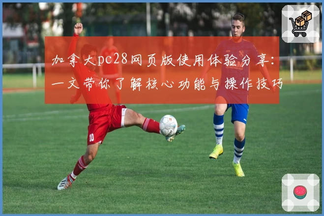 加拿大pc28网页版使用体验分享：一文带你了解核心功能与操作技巧