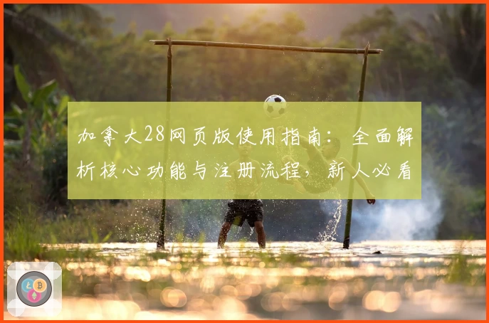 加拿大28网页版使用指南：全面解析核心功能与注册流程，新人必看操作体验