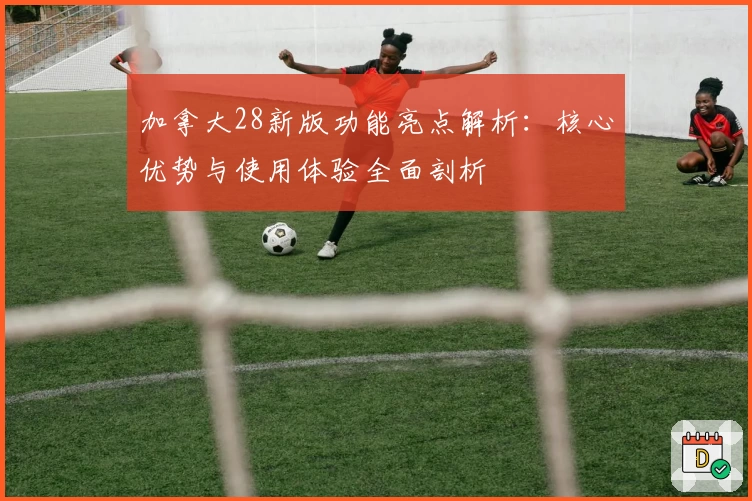 加拿大28新版功能亮点解析：核心优势与使用体验全面剖析